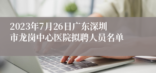 2023年7月26日广东深圳市龙岗中心医院拟聘人员名单