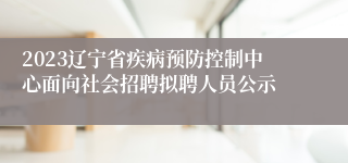 2023辽宁省疾病预防控制中心面向社会招聘拟聘人员公示