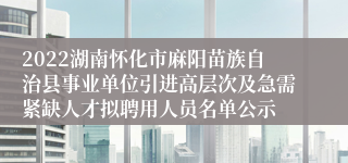 2022湖南怀化市麻阳苗族自治县事业单位引进高层次及急需紧缺人才拟聘用人员名单公示