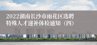 2022湖南长沙市雨花区选聘特殊人才递补体检通知（四）