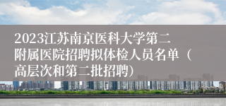 2023江苏南京医科大学第二附属医院招聘拟体检人员名单（高层次和第二批招聘）