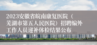 2023安徽省皖南康复医院（芜湖市第五人民医院）招聘编外工作人员递补体检结果公布