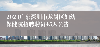 2023广东深圳市龙岗区妇幼保健院招聘聘员45人公告