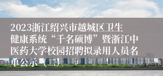 2023浙江绍兴市越城区卫生健康系统“千名硕博”暨浙江中医药大学校园招聘拟录用人员名单公示（二）