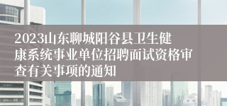 2023山东聊城阳谷县卫生健康系统事业单位招聘面试资格审查有关事项的通知