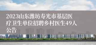 2023山东潍坊寿光市基层医疗卫生单位招聘乡村医生49人公告