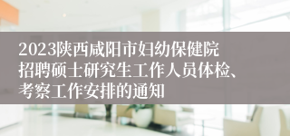 2023陕西咸阳市妇幼保健院招聘硕士研究生工作人员体检、考察工作安排的通知