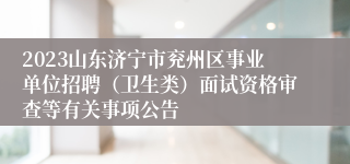 2023山东济宁市兖州区事业单位招聘（卫生类）面试资格审查等有关事项公告