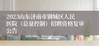 2023山东济南市钢城区人民医院（总量控制）招聘资格复审公告