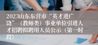 2023山东东营市“英才进广饶”（教师类）事业单位引进人才招聘拟聘用人员公示（第一时段）