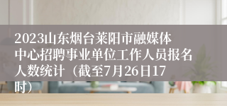 2023山东烟台莱阳市融媒体中心招聘事业单位工作人员报名人数统计（截至7月26日17时）