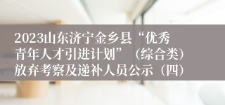 2023山东济宁金乡县“优秀青年人才引进计划”（综合类）放弃考察及递补人员公示（四）