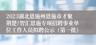 2023湖北恩施州恩施市才聚荆楚?智汇恩施专项招聘事业单位工作人员拟聘公示（第一批）