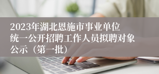2023年湖北恩施市事业单位统一公开招聘工作人员拟聘对象公示（第一批）
