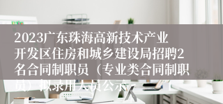 2023广东珠海高新技术产业开发区住房和城乡建设局招聘2名合同制职员（专业类合同制职员）拟录用人员公示