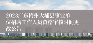 2023广东梅州大埔县事业单位招聘工作人员资格审核时间更改公告