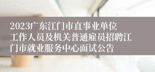 2023广东江门市直事业单位工作人员及机关普通雇员招聘江门市就业服务中心面试公告