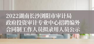 2022湖南长沙浏阳市审计局政府投资审计专业中心招聘编外合同制工作人员拟录用人员公示