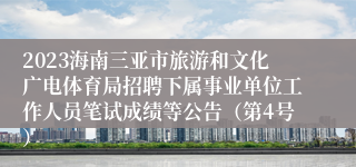 2023海南三亚市旅游和文化广电体育局招聘下属事业单位工作人员笔试成绩等公告（第4号）