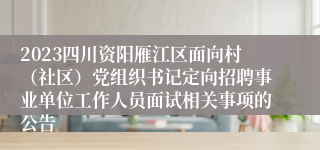 2023四川资阳雁江区面向村（社区）党组织书记定向招聘事业单位工作人员面试相关事项的公告