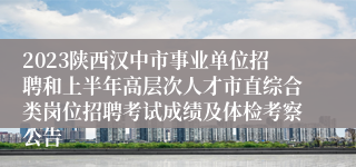 2023陕西汉中市事业单位招聘和上半年高层次人才市直综合类岗位招聘考试成绩及体检考察公告