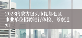 2023内蒙古包头市昆都仑区事业单位招聘进行体检、考察通知