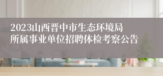 2023山西晋中市生态环境局所属事业单位招聘体检考察公告