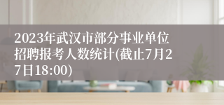 2023年武汉市部分事业单位招聘报考人数统计(截止7月27日18:00)