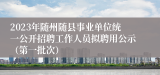 2023年随州随县事业单位统一公开招聘工作人员拟聘用公示（第一批次）