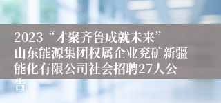 2023“才聚齐鲁成就未来”山东能源集团权属企业兖矿新疆能化有限公司社会招聘27人公告