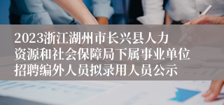 2023浙江湖州市长兴县人力资源和社会保障局下属事业单位招聘编外人员拟录用人员公示