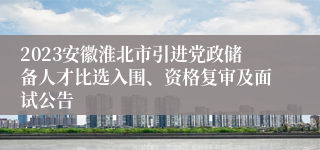 2023安徽淮北市引进党政储备人才比选入围、资格复审及面试公告