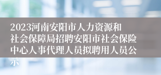 2023河南安阳市人力资源和社会保障局招聘安阳市社会保险中心人事代理人员拟聘用人员公示