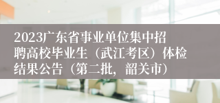 2023广东省事业单位集中招聘高校毕业生（武江考区）体检结果公告（第二批，韶关市）
