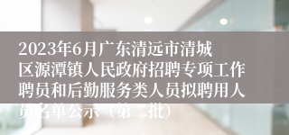 2023年6月广东清远市清城区源潭镇人民政府招聘专项工作聘员和后勤服务类人员拟聘用人员名单公示（第二批）