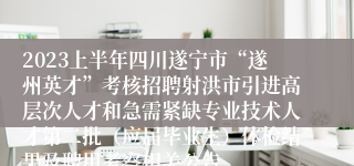 2023上半年四川遂宁市“遂州英才”考核招聘射洪市引进高层次人才和急需紧缺专业技术人才第二批（应届毕业生）体检结果及聘用考察相关公告
