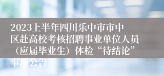 2023上半年四川乐中市市中区赴高校考核招聘事业单位人员（应届毕业生）体检“待结论”事项公告