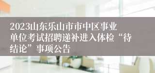 2023山东乐山市市中区事业单位考试招聘递补进入体检“待结论”事项公告