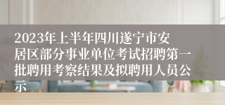 2023年上半年四川遂宁市安居区部分事业单位考试招聘第一批聘用考察结果及拟聘用人员公示