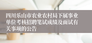 四川乐山市农业农村局下属事业单位考核招聘笔试成绩及面试有关事项的公告