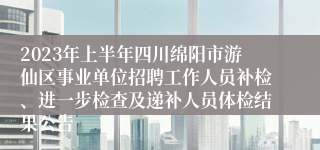 2023年上半年四川绵阳市游仙区事业单位招聘工作人员补检、进一步检查及递补人员体检结果公告