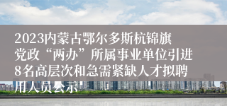 2023内蒙古鄂尔多斯杭锦旗党政“两办”所属事业单位引进8名高层次和急需紧缺人才拟聘用人员公示