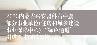 2023内蒙古兴安盟科右中旗部分事业单位(住房和城乡建设事业保障中心) “绿色通道”引进人才面试公告