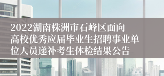 2022湖南株洲市石峰区面向高校优秀应届毕业生招聘事业单位人员递补考生体检结果公告