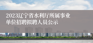 2023辽宁省水利厅所属事业单位招聘拟聘人员公示
