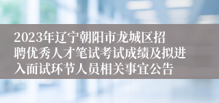 2023年辽宁朝阳市龙城区招聘优秀人才笔试考试成绩及拟进入面试环节人员相关事宜公告 