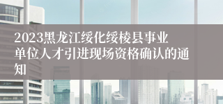 2023黑龙江绥化绥棱县事业单位人才引进现场资格确认的通知