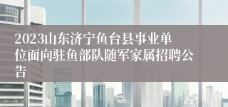 2023山东济宁鱼台县事业单位面向驻鱼部队随军家属招聘公告