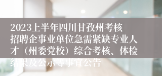 2023上半年四川甘孜州考核招聘企事业单位急需紧缺专业人才（州委党校）综合考核、体检结果及公示等事宜公告