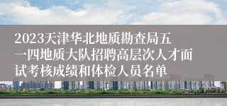 2023天津华北地质勘查局五一四地质大队招聘高层次人才面试考核成绩和体检人员名单